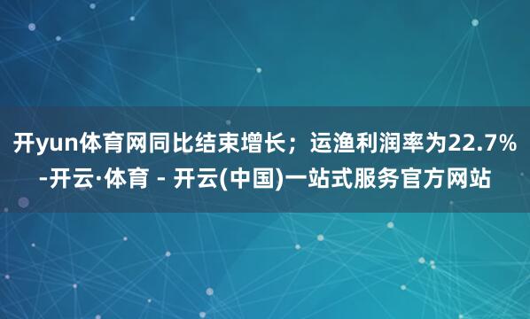 开yun体育网同比结束增长；运渔利润率为22.7%-开云·体育 - 开云(中国)一站式服务官方网站