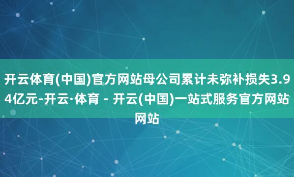 开云体育(中国)官方网站母公司累计未弥补损失3.94亿元-开云·体育 - 开云(中国)一站式服务官方网站
