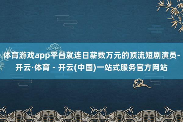 体育游戏app平台就连日薪数万元的顶流短剧演员-开云·体育 - 开云(中国)一站式服务官方网站