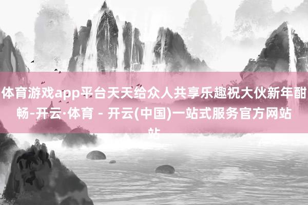 体育游戏app平台天天给众人共享乐趣祝大伙新年酣畅-开云·体育 - 开云(中国)一站式服务官方网站