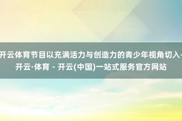 开云体育节目以充满活力与创造力的青少年视角切入-开云·体育 - 开云(中国)一站式服务官方网站