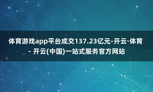 体育游戏app平台成交137.23亿元-开云·体育 - 开云(中国)一站式服务官方网站