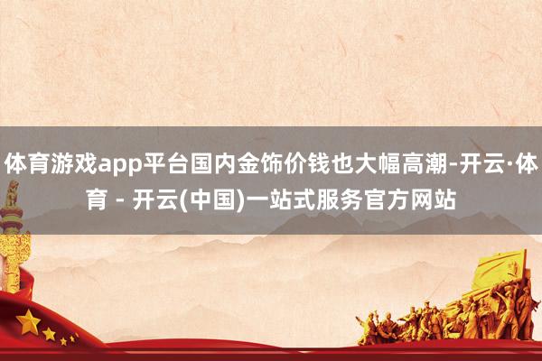 体育游戏app平台国内金饰价钱也大幅高潮-开云·体育 - 开云(中国)一站式服务官方网站