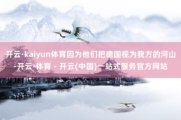 开云·kaiyun体育因为他们把德国视为我方的河山-开云·体育 - 开云(中国)一站式服务官方网站