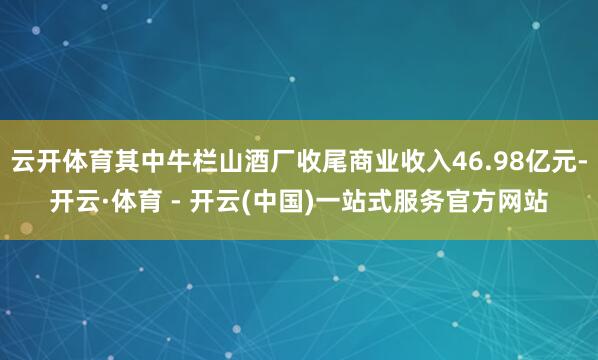 云开体育其中牛栏山酒厂收尾商业收入46.98亿元-开云·体育 - 开云(中国)一站式服务官方网站
