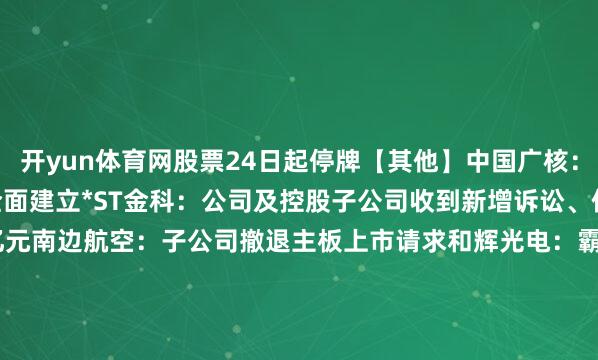 开yun体育网股票24日起停牌【其他】中国广核：陆丰1号机组行将运行全面建立*ST金科：公司及控股子公司收到新增诉讼、仲裁案件金额打算14.28亿元南边航空：子公司撤退主板上市请求和辉光电：霸术刊行H股并在香港联交所上市正威新材：2月24日起证券简称变更为九改变材    -开云·体育 - 开云(中国)一站式服务官方网站
