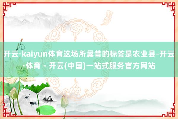 开云·kaiyun体育这场所曩昔的标签是农业县-开云·体育 - 开云(中国)一站式服务官方网站