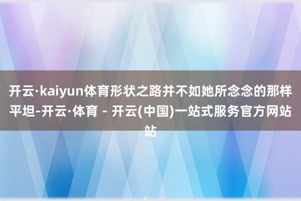 开云·kaiyun体育形状之路并不如她所念念的那样平坦-开云·体育 - 开云(中国)一站式服务官方网站