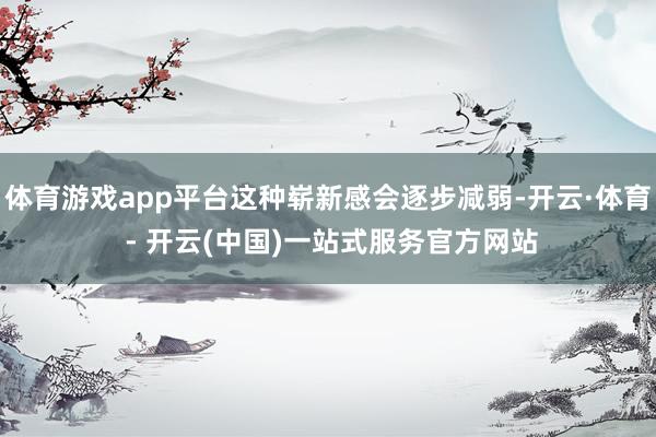 体育游戏app平台这种崭新感会逐步减弱-开云·体育 - 开云(中国)一站式服务官方网站