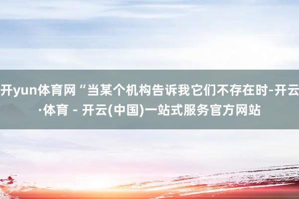 开yun体育网“当某个机构告诉我它们不存在时-开云·体育 - 开云(中国)一站式服务官方网站