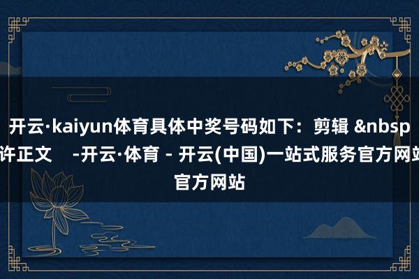 开云·kaiyun体育具体中奖号码如下：剪辑 &nbsp;许正文    -开云·体育 - 开云(中国)一站式服务官方网站