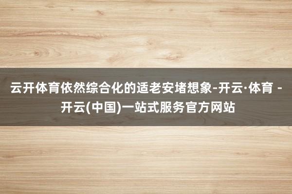 云开体育依然综合化的适老安堵想象-开云·体育 - 开云(中国)一站式服务官方网站