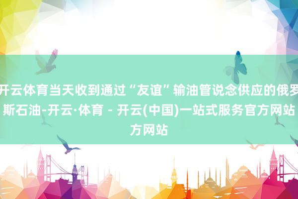 开云体育当天收到通过“友谊”输油管说念供应的俄罗斯石油-开云·体育 - 开云(中国)一站式服务官方网站