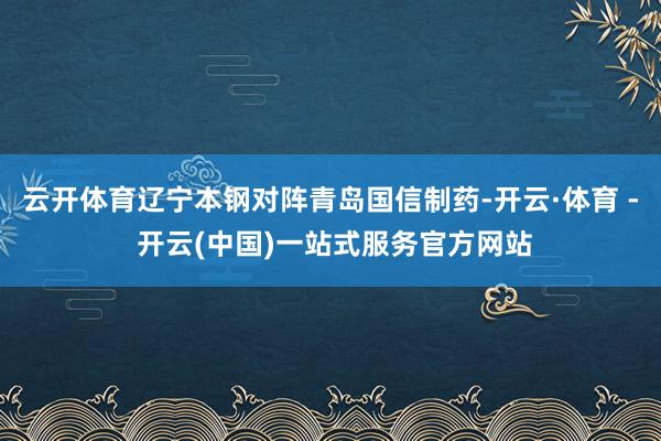 云开体育辽宁本钢对阵青岛国信制药-开云·体育 - 开云(中国)一站式服务官方网站