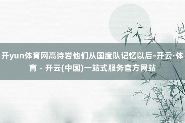 开yun体育网高诗岩他们从国度队记忆以后-开云·体育 - 开云(中国)一站式服务官方网站