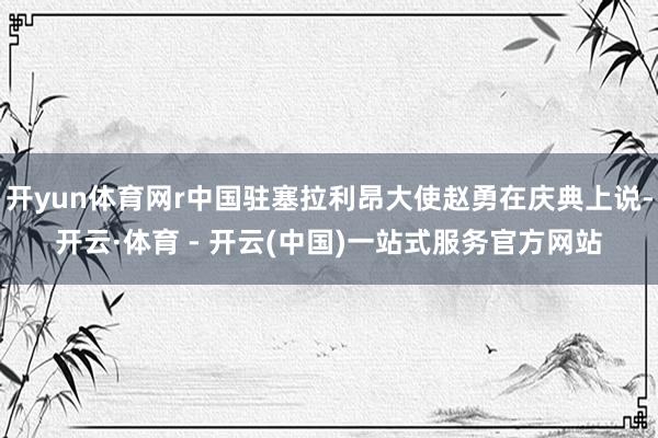 开yun体育网r中国驻塞拉利昂大使赵勇在庆典上说-开云·体育 - 开云(中国)一站式服务官方网站