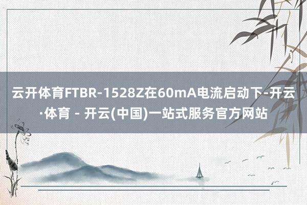 云开体育FTBR-1528Z在60mA电流启动下-开云·体育 - 开云(中国)一站式服务官方网站