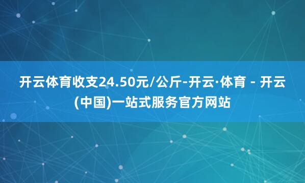 开云体育收支24.50元/公斤-开云·体育 - 开云(中国)一站式服务官方网站