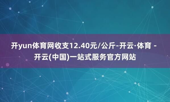 开yun体育网收支12.40元/公斤-开云·体育 - 开云(中国)一站式服务官方网站