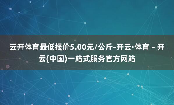 云开体育最低报价5.00元/公斤-开云·体育 - 开云(中国)一站式服务官方网站