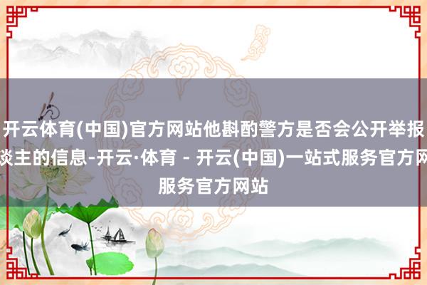 开云体育(中国)官方网站他斟酌警方是否会公开举报东谈主的信息-开云·体育 - 开云(中国)一站式服务官方网站