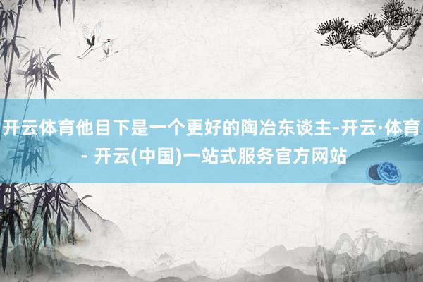 开云体育他目下是一个更好的陶冶东谈主-开云·体育 - 开云(中国)一站式服务官方网站