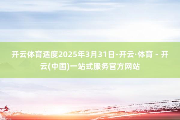 开云体育适度2025年3月31日-开云·体育 - 开云(中国)一站式服务官方网站