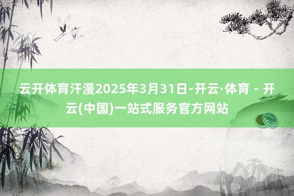 云开体育汗漫2025年3月31日-开云·体育 - 开云(中国)一站式服务官方网站