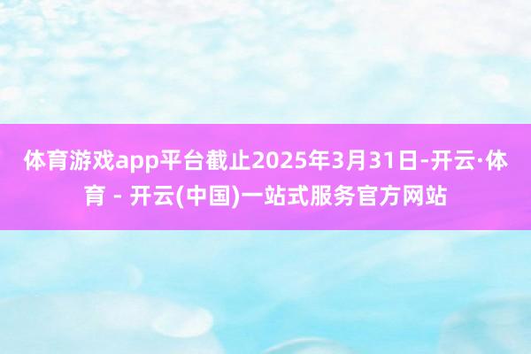体育游戏app平台截止2025年3月31日-开云·体育 - 开云(中国)一站式服务官方网站