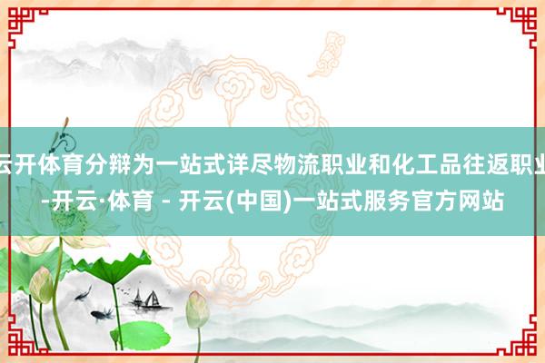 云开体育分辩为一站式详尽物流职业和化工品往返职业-开云·体育 - 开云(中国)一站式服务官方网站