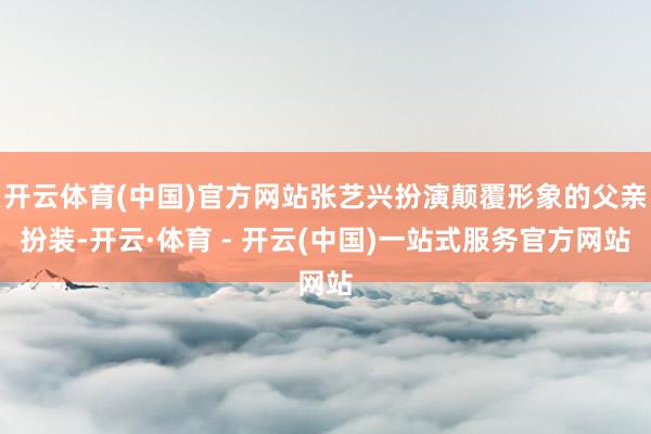 开云体育(中国)官方网站张艺兴扮演颠覆形象的父亲扮装-开云·体育 - 开云(中国)一站式服务官方网站