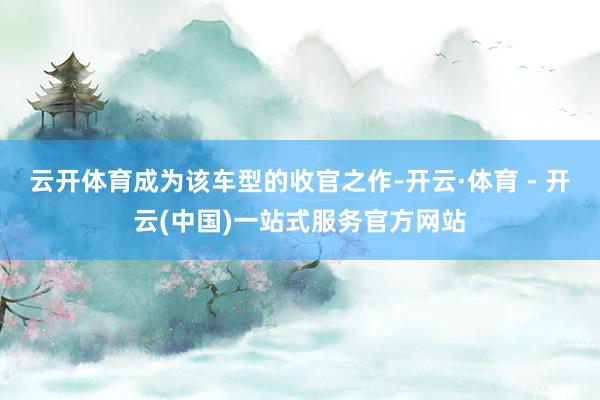 云开体育成为该车型的收官之作-开云·体育 - 开云(中国)一站式服务官方网站