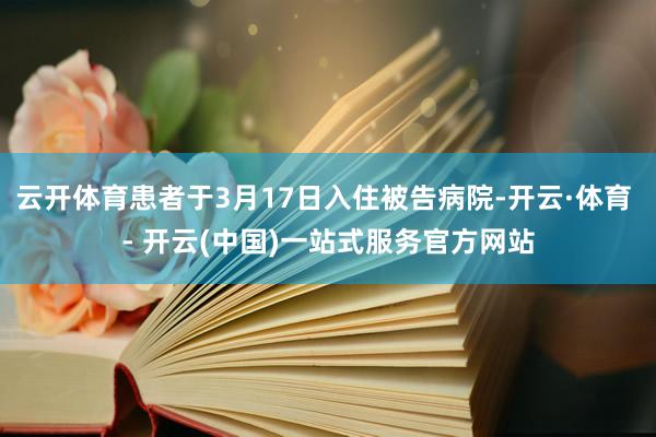 云开体育患者于3月17日入住被告病院-开云·体育 - 开云(中国)一站式服务官方网站