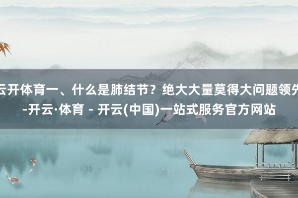 云开体育一、什么是肺结节？绝大大量莫得大问题领先-开云·体育 - 开云(中国)一站式服务官方网站