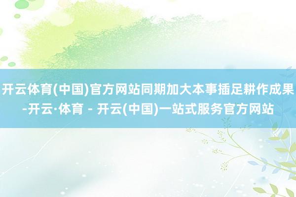 开云体育(中国)官方网站同期加大本事插足耕作成果-开云·体育 - 开云(中国)一站式服务官方网站