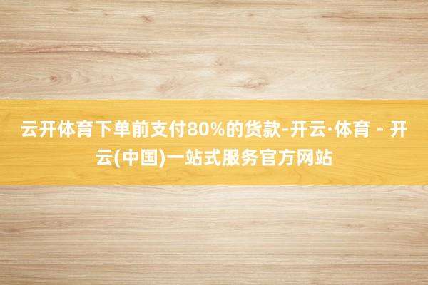 云开体育下单前支付80%的货款-开云·体育 - 开云(中国)一站式服务官方网站