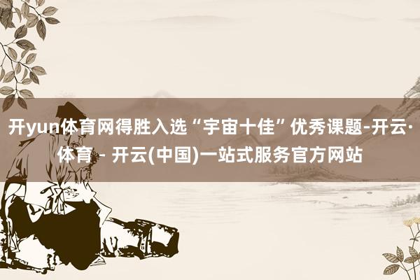 开yun体育网得胜入选“宇宙十佳”优秀课题-开云·体育 - 开云(中国)一站式服务官方网站