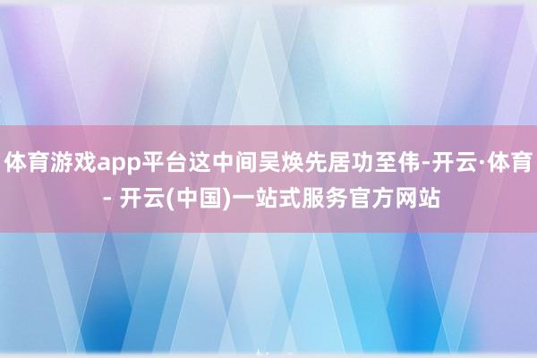 体育游戏app平台这中间吴焕先居功至伟-开云·体育 - 开云(中国)一站式服务官方网站