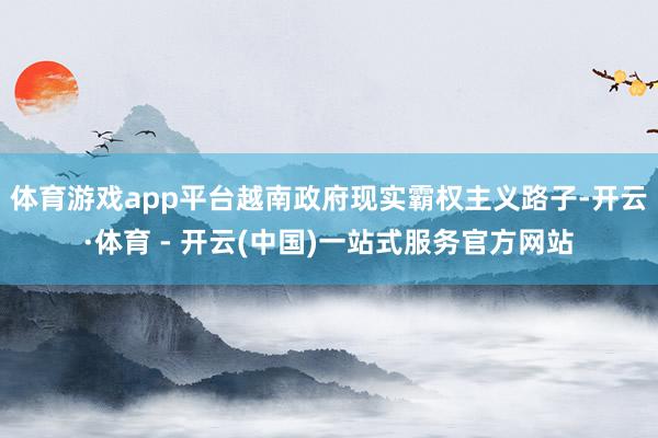 体育游戏app平台越南政府现实霸权主义路子-开云·体育 - 开云(中国)一站式服务官方网站