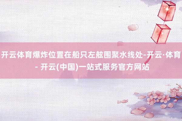 开云体育爆炸位置在船只左舷围聚水线处-开云·体育 - 开云(中国)一站式服务官方网站