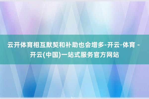 云开体育相互默契和补助也会增多-开云·体育 - 开云(中国)一站式服务官方网站