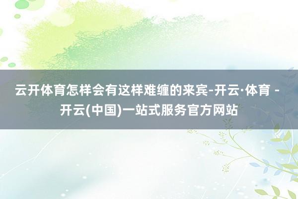 云开体育怎样会有这样难缠的来宾-开云·体育 - 开云(中国)一站式服务官方网站
