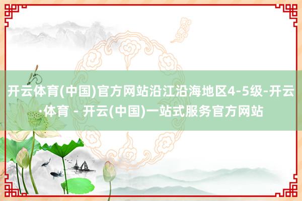 开云体育(中国)官方网站沿江沿海地区4-5级-开云·体育 - 开云(中国)一站式服务官方网站