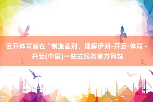 云开体育旨在“制造差别、理解伊朗-开云·体育 - 开云(中国)一站式服务官方网站