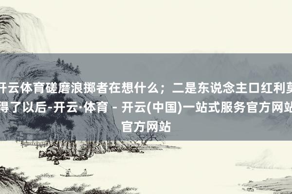 开云体育磋磨浪掷者在想什么；二是东说念主口红利莫得了以后-开云·体育 - 开云(中国)一站式服务官方网站