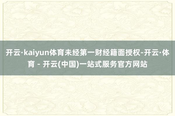 开云·kaiyun体育未经第一财经籍面授权-开云·体育 - 开云(中国)一站式服务官方网站