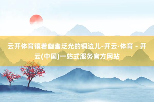 云开体育镶着幽幽泛光的铜边儿-开云·体育 - 开云(中国)一站式服务官方网站