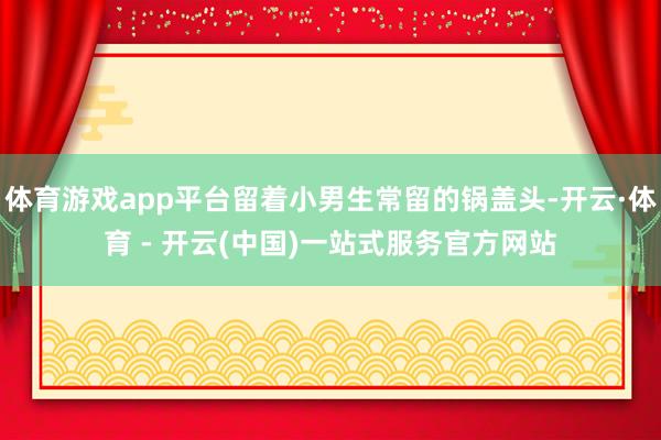 体育游戏app平台留着小男生常留的锅盖头-开云·体育 - 开云(中国)一站式服务官方网站