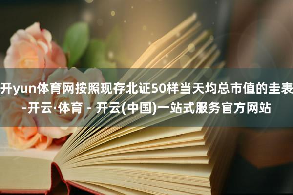 开yun体育网按照现存北证50样当天均总市值的圭表-开云·体育 - 开云(中国)一站式服务官方网站
