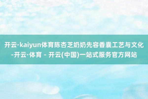 开云·kaiyun体育陈杏芝奶奶先容香囊工艺与文化-开云·体育 - 开云(中国)一站式服务官方网站